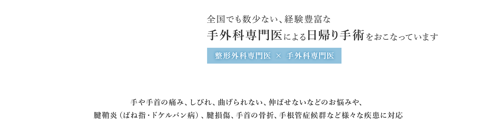 全国でも数少ない、経験豊富な手外科専門医による日帰り手術をおこなっています 整形外科専門医 × 手外科専門医 手や手首の痛み、しびれ、曲げられない、伸ばせないなどのお悩みや、腱鞘炎（ばね指・ドケルバン病）、腱損傷、手首の骨折手根管症候群など様々な疾患に対応